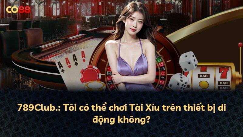 789Club.: Tôi có thể chơi Tài Xỉu trên thiết bị di động không?